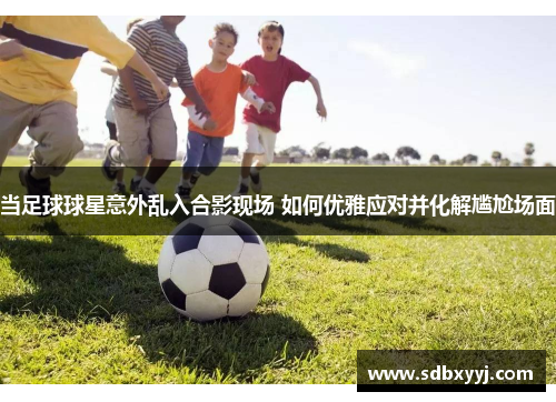 当足球球星意外乱入合影现场 如何优雅应对并化解尴尬场面