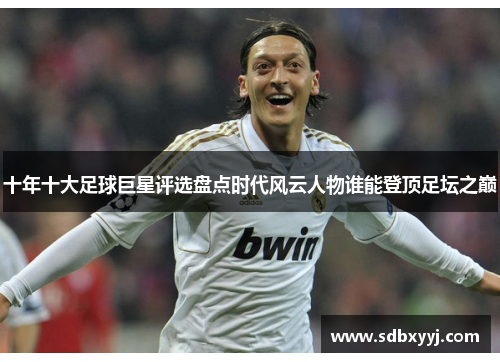 十年十大足球巨星评选盘点时代风云人物谁能登顶足坛之巅