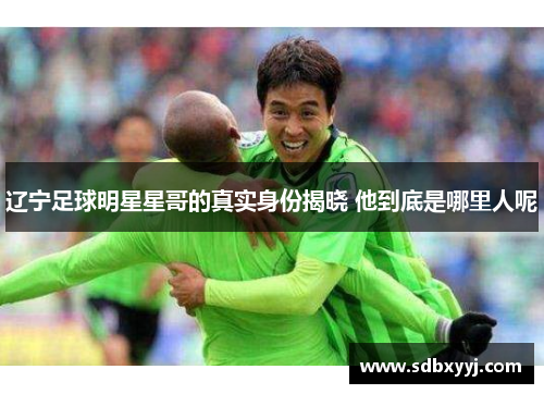 辽宁足球明星星哥的真实身份揭晓 他到底是哪里人呢