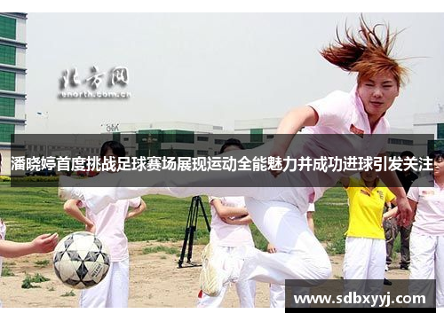 潘晓婷首度挑战足球赛场展现运动全能魅力并成功进球引发关注