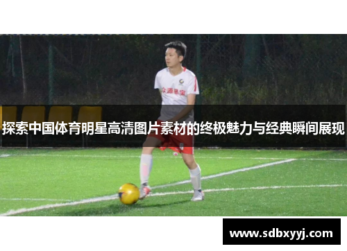 探索中国体育明星高清图片素材的终极魅力与经典瞬间展现