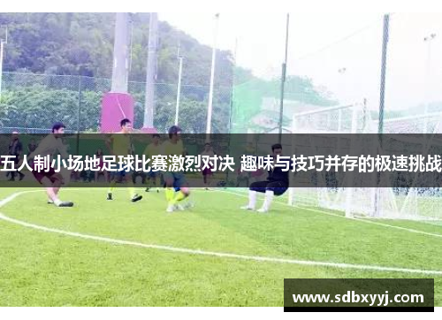 五人制小场地足球比赛激烈对决 趣味与技巧并存的极速挑战